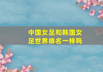 中国女足和韩国女足世界排名一样吗