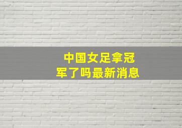 中国女足拿冠军了吗最新消息