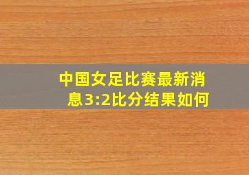 中国女足比赛最新消息3:2比分结果如何