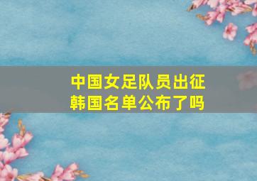 中国女足队员出征韩国名单公布了吗