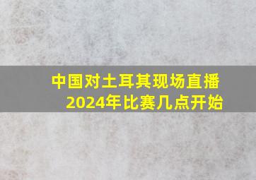 中国对土耳其现场直播2024年比赛几点开始