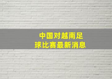 中国对越南足球比赛最新消息