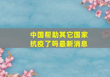 中国帮助其它国家抗疫了吗最新消息