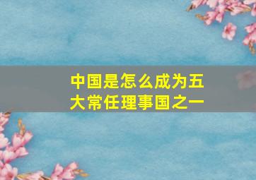 中国是怎么成为五大常任理事国之一