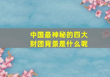 中国最神秘的四大财团背景是什么呢