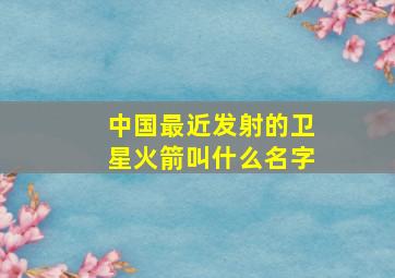 中国最近发射的卫星火箭叫什么名字