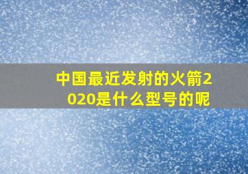 中国最近发射的火箭2020是什么型号的呢