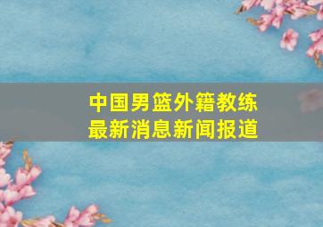 中国男篮外籍教练最新消息新闻报道