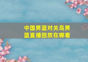 中国男篮对关岛男篮直播回放在哪看