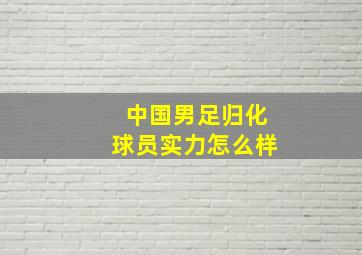 中国男足归化球员实力怎么样