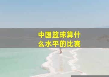 中国篮球算什么水平的比赛