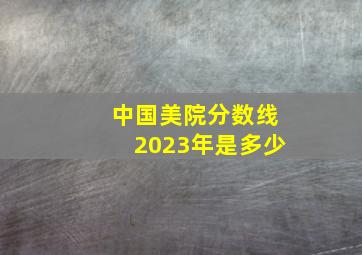 中国美院分数线2023年是多少