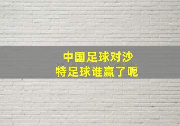 中国足球对沙特足球谁赢了呢