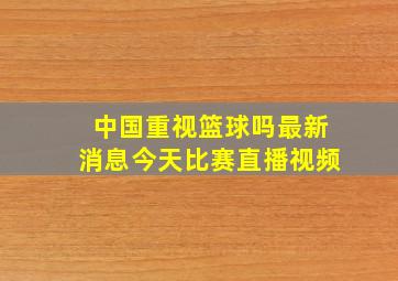 中国重视篮球吗最新消息今天比赛直播视频