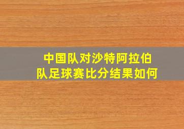 中国队对沙特阿拉伯队足球赛比分结果如何