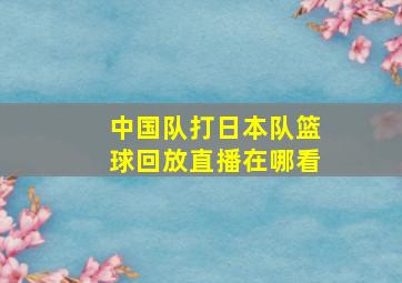 中国队打日本队篮球回放直播在哪看