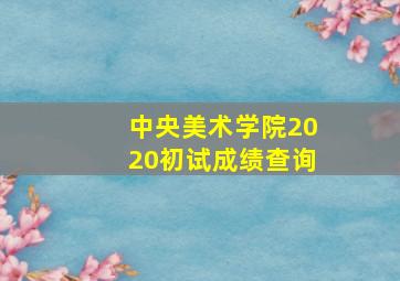 中央美术学院2020初试成绩查询