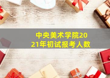 中央美术学院2021年初试报考人数