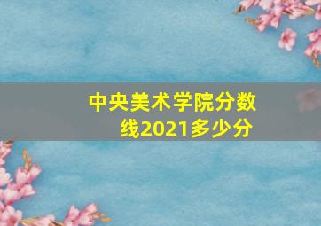 中央美术学院分数线2021多少分