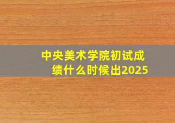 中央美术学院初试成绩什么时候出2025