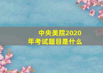 中央美院2020年考试题目是什么