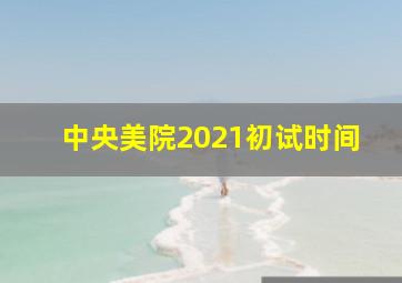 中央美院2021初试时间