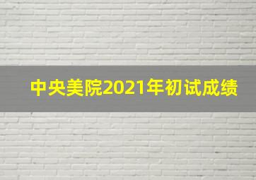 中央美院2021年初试成绩