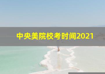 中央美院校考时间2021