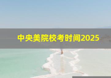 中央美院校考时间2025