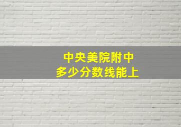 中央美院附中多少分数线能上