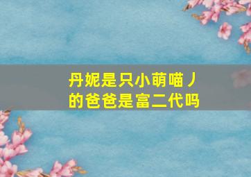 丹妮是只小萌喵丿的爸爸是富二代吗