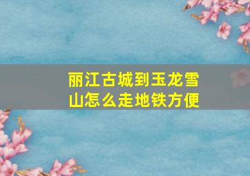 丽江古城到玉龙雪山怎么走地铁方便