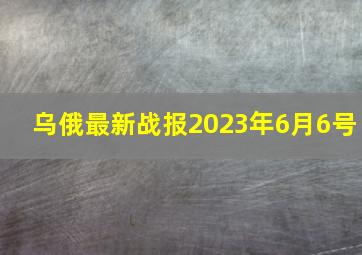 乌俄最新战报2023年6月6号