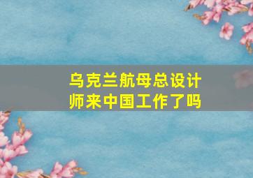 乌克兰航母总设计师来中国工作了吗