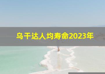 乌干达人均寿命2023年