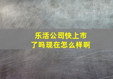 乐活公司快上市了吗现在怎么样啊