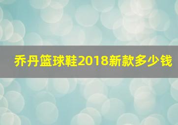 乔丹篮球鞋2018新款多少钱