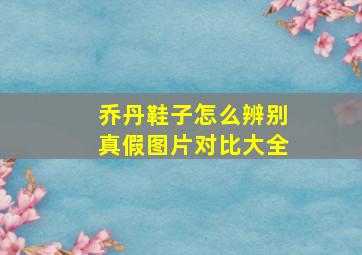 乔丹鞋子怎么辨别真假图片对比大全