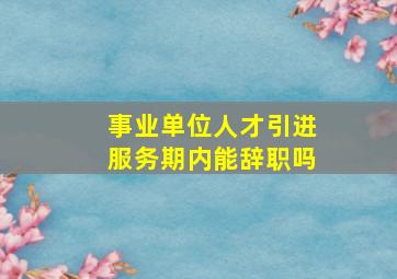 事业单位人才引进服务期内能辞职吗