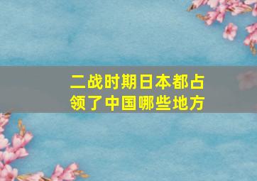 二战时期日本都占领了中国哪些地方