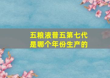 五粮液普五第七代是哪个年份生产的