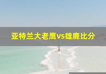 亚特兰大老鹰vs雄鹿比分