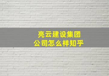 亮云建设集团公司怎么样知乎