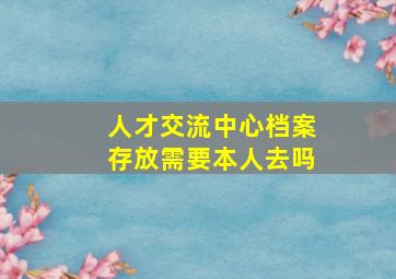 人才交流中心档案存放需要本人去吗