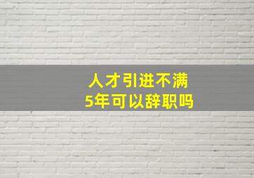 人才引进不满5年可以辞职吗