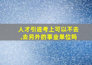 人才引进考上可以不去,去另外的事业单位吗