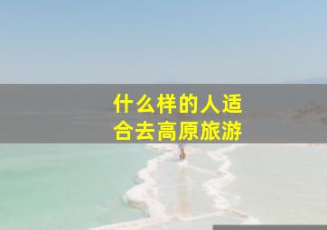 什么样的人适合去高原旅游