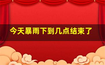 今天暴雨下到几点结束了