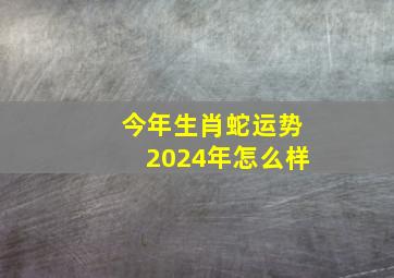 今年生肖蛇运势2024年怎么样