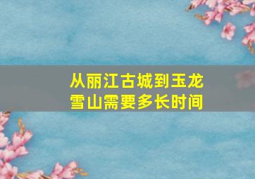 从丽江古城到玉龙雪山需要多长时间